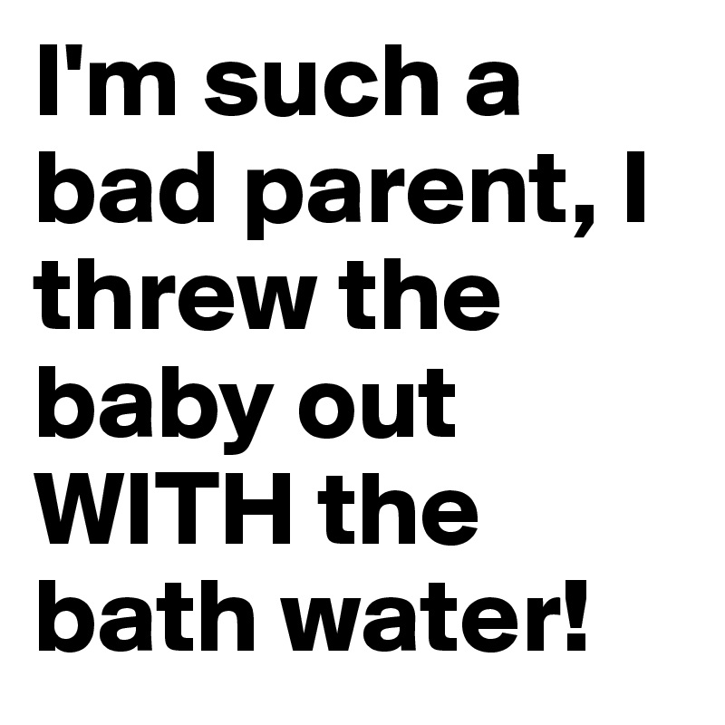 I'm such a bad parent, I threw the baby out WITH the bath water!
