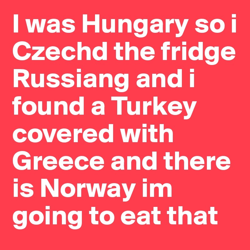 I was Hungary so i Czechd the fridge Russiang and i found a Turkey covered with Greece and there is Norway im going to eat that 