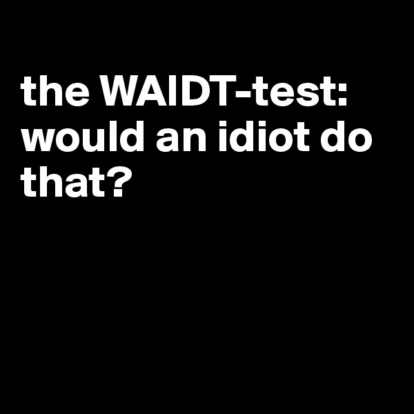 
the WAIDT-test: would an idiot do that?



