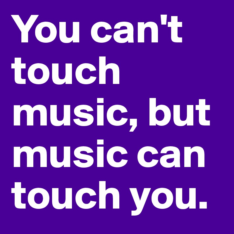 You can't touch music, but music can touch you.