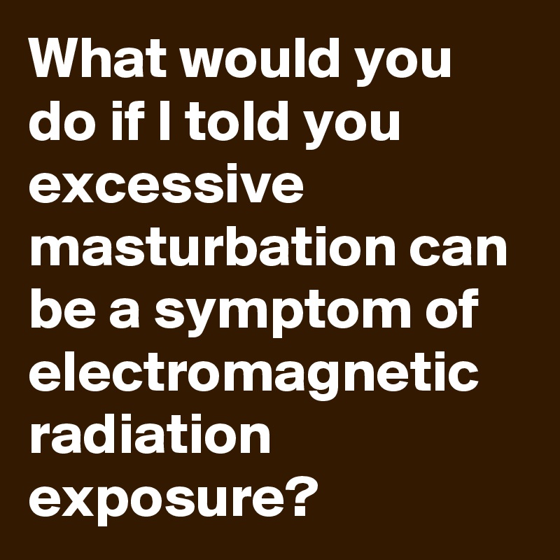 What would you do if I told you excessive masturbation can be a symptom of electromagnetic radiation exposure?
