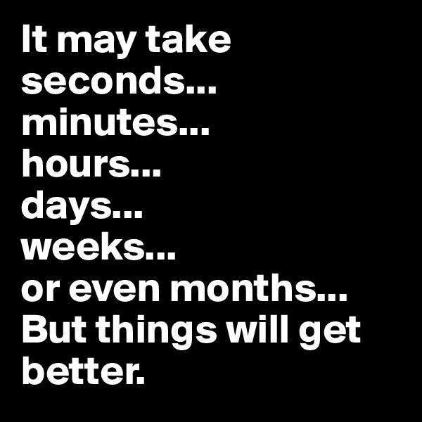 It may take seconds...
minutes...
hours...
days...
weeks...
or even months...
But things will get better.