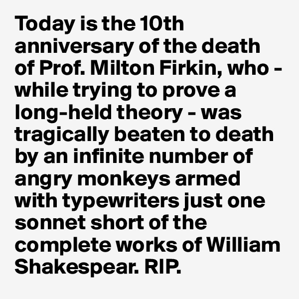 Today is the 10th anniversary of the death of Prof. Milton Firkin, who - while trying to prove a long-held theory - was tragically beaten to death by an infinite number of angry monkeys armed with typewriters just one sonnet short of the complete works of William Shakespear. RIP. 