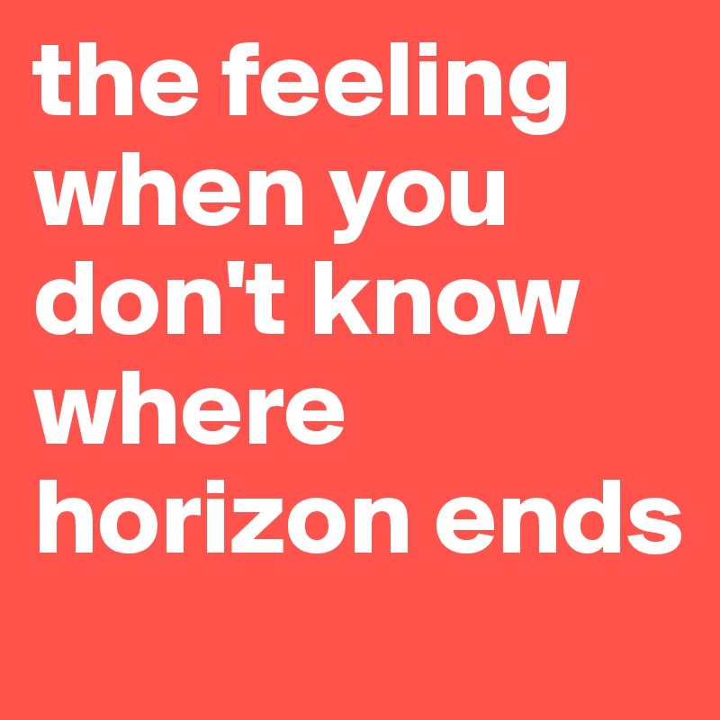 the feeling when you don't know where horizon ends