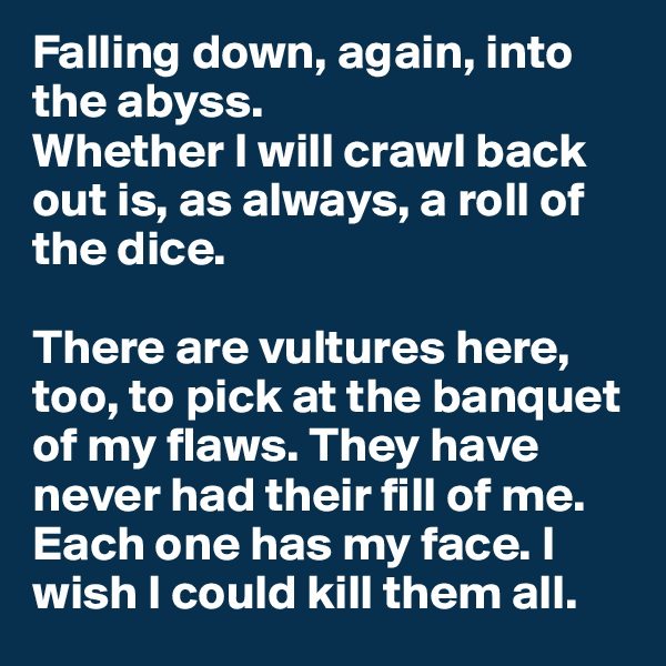 Falling down, again, into the abyss. 
Whether I will crawl back out is, as always, a roll of the dice. 

There are vultures here, too, to pick at the banquet of my flaws. They have never had their fill of me. Each one has my face. I wish I could kill them all.