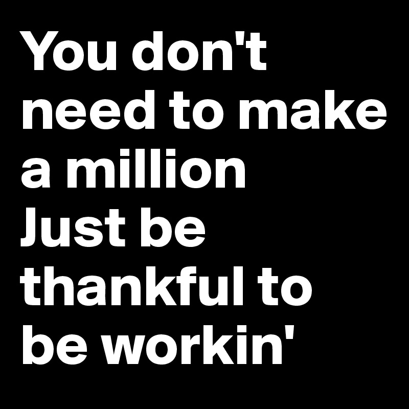You don't need to make a million
Just be thankful to be workin'