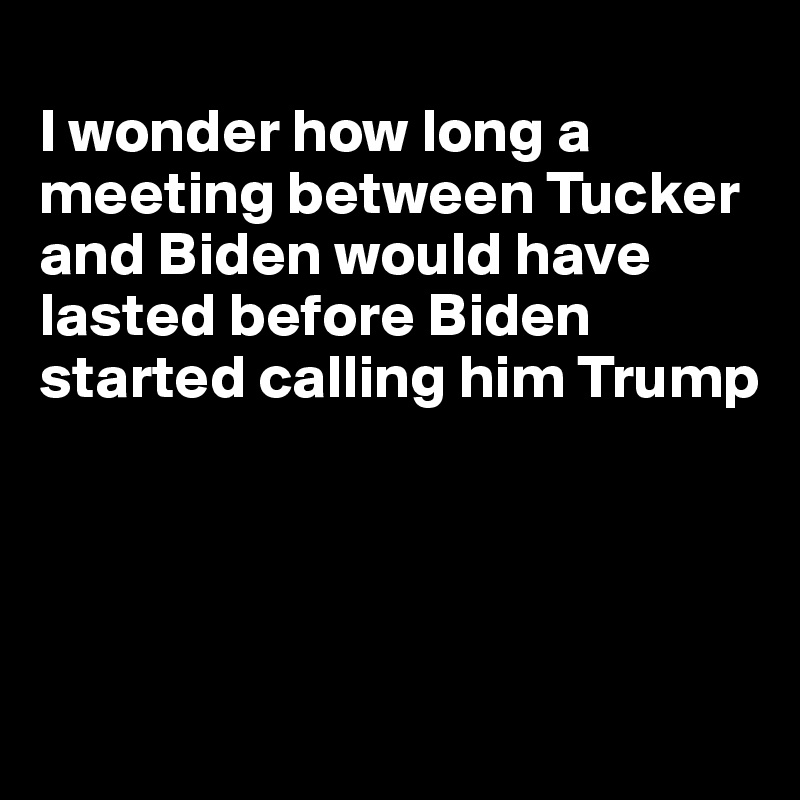 
I wonder how long a meeting between Tucker and Biden would have lasted before Biden started calling him Trump




