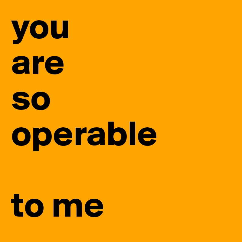 you
are
so
operable

to me