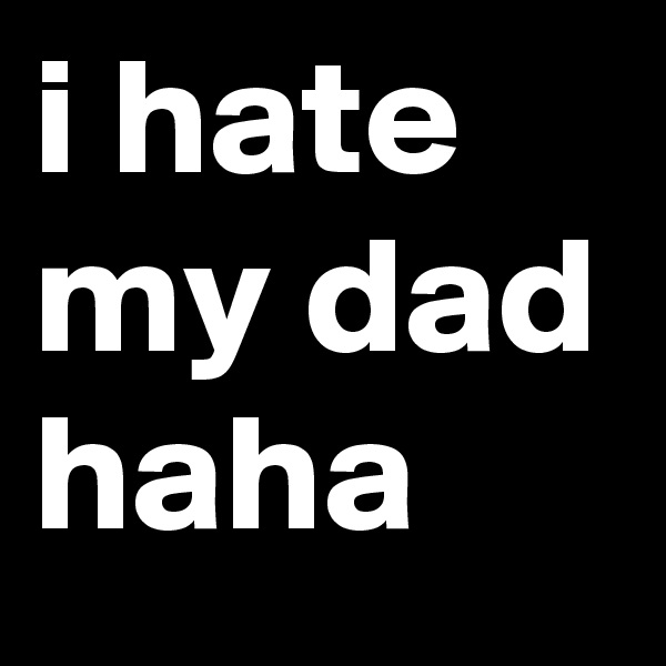 i hate my dad haha