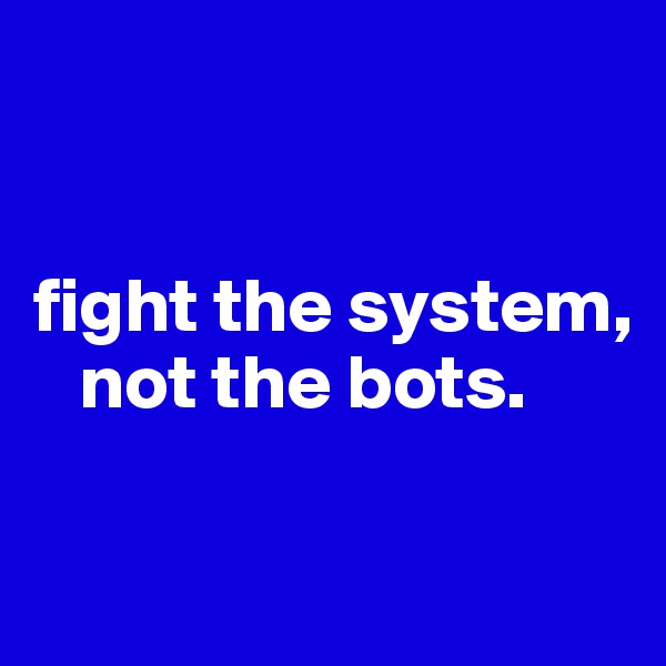 


fight the system, 
   not the bots.

