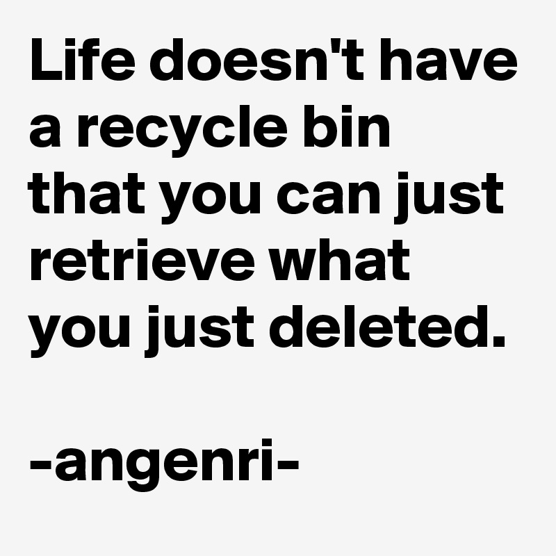 Life doesn't have a recycle bin that you can just retrieve what you just deleted.

-angenri-