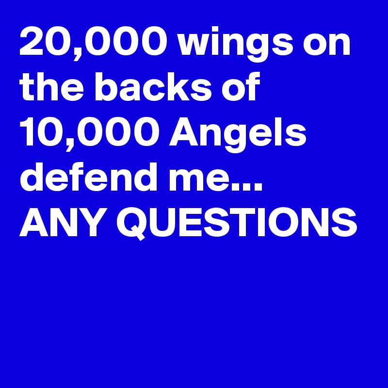 20,000 wings on the backs of 10,000 Angels defend me...
ANY QUESTIONS


