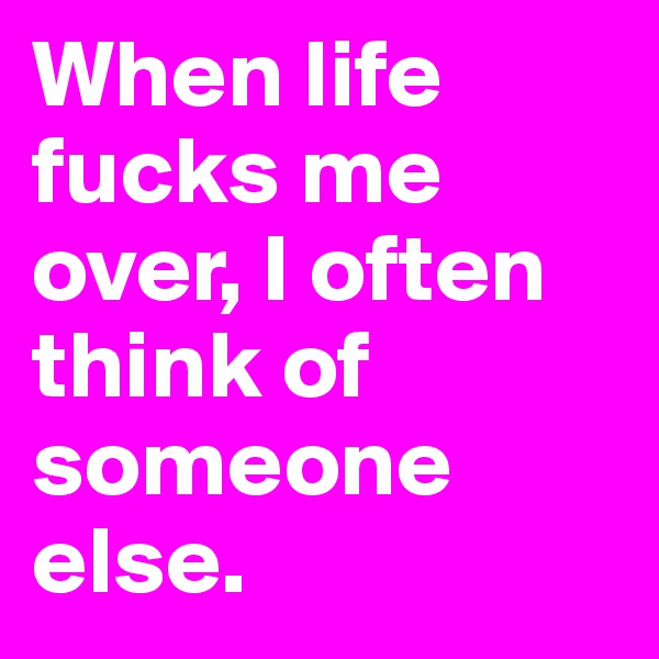 When life fucks me over, I often think of someone else.