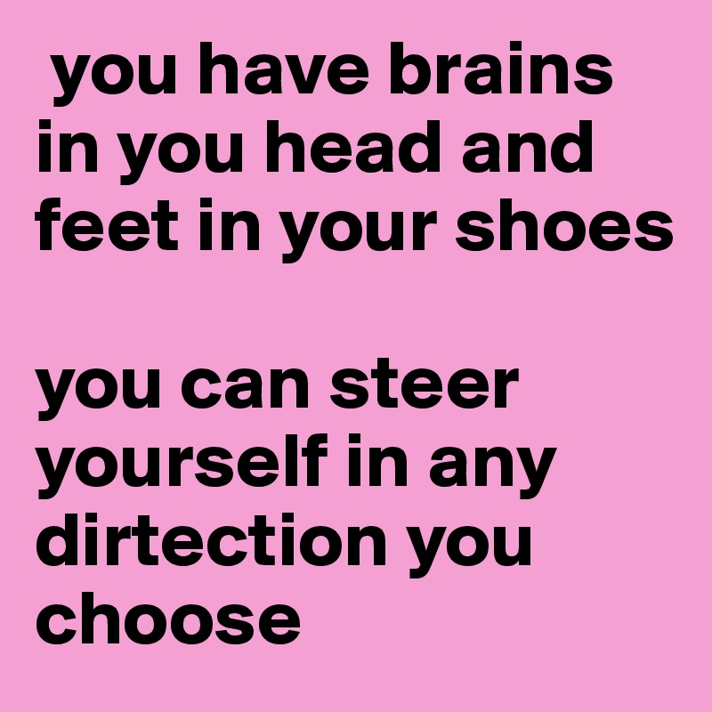  you have brains in you head and feet in your shoes 

you can steer yourself in any dirtection you choose 