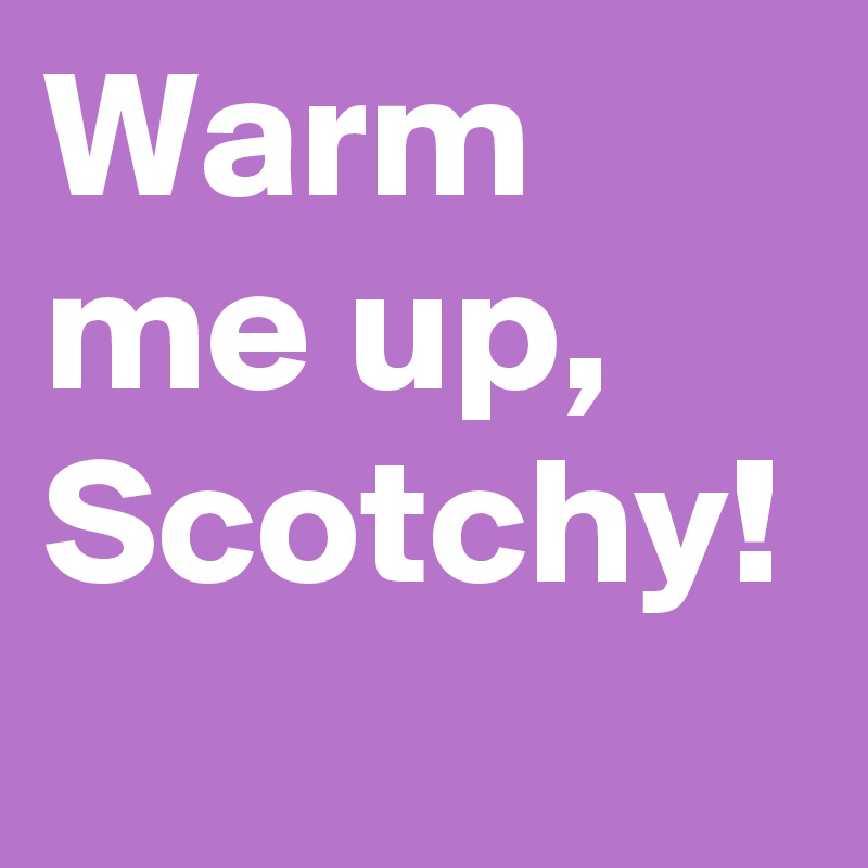 Warm me up, Scotchy!