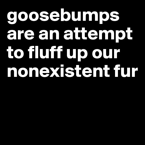goosebumps are an attempt to fluff up our nonexistent fur


