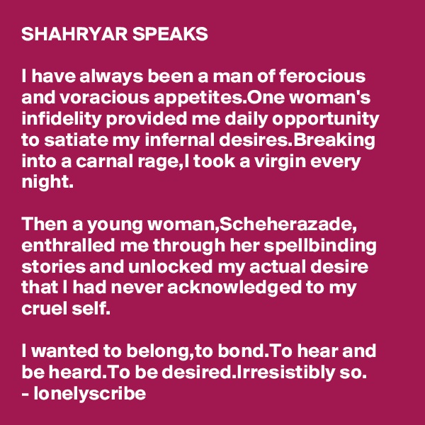 SHAHRYAR SPEAKS

I have always been a man of ferocious and voracious appetites.One woman's infidelity provided me daily opportunity to satiate my infernal desires.Breaking into a carnal rage,I took a virgin every night.

Then a young woman,Scheherazade,
enthralled me through her spellbinding stories and unlocked my actual desire that I had never acknowledged to my cruel self.

I wanted to belong,to bond.To hear and 
be heard.To be desired.Irresistibly so.
- lonelyscribe