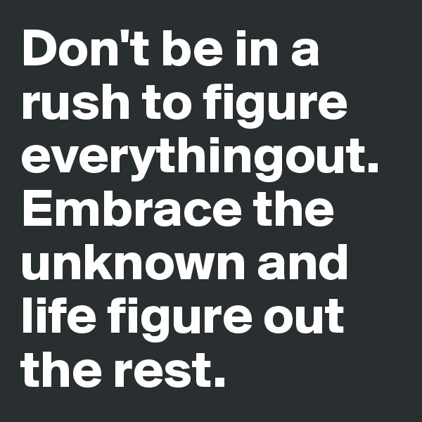 Don't be in a rush to figure everythingout. Embrace the unknown and life figure out the rest.