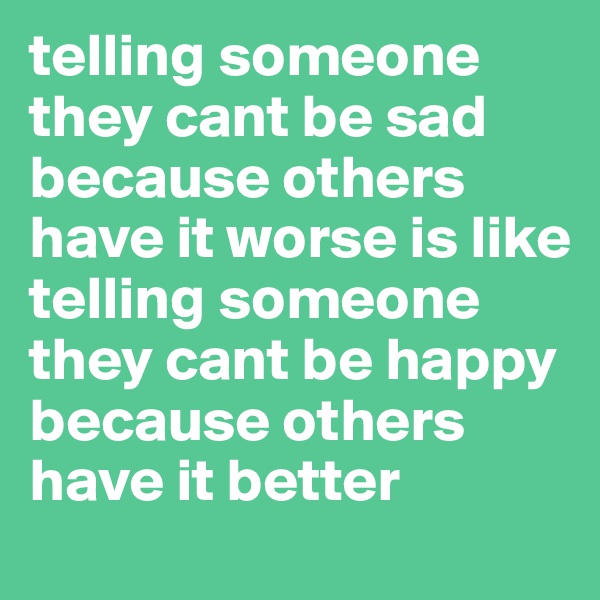 telling someone they cant be sad because others have it worse is like telling someone they cant be happy because others have it better