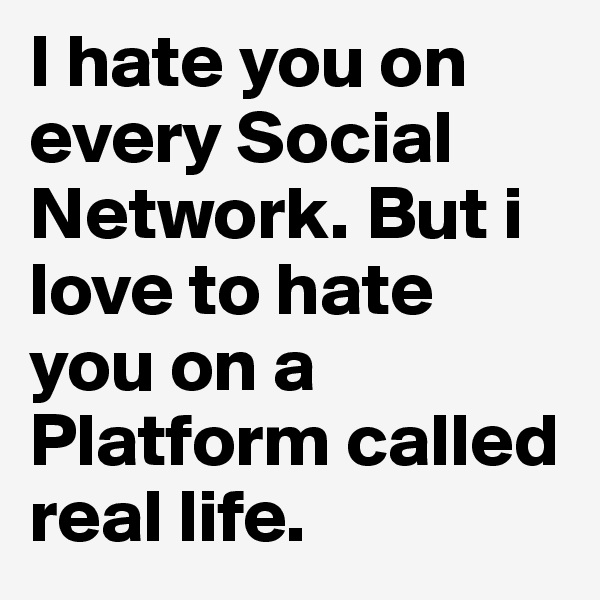 I hate you on every Social Network. But i love to hate you on a Platform called real life.