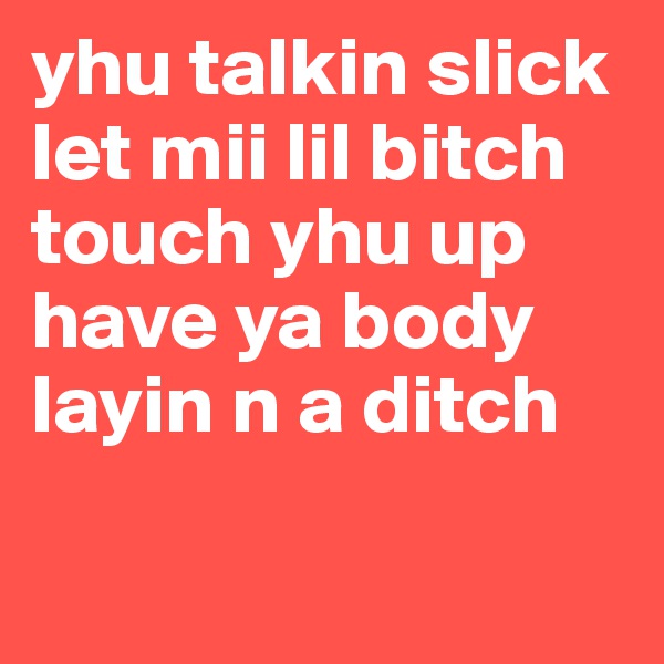 yhu talkin slick let mii lil bitch touch yhu up have ya body layin n a ditch 

