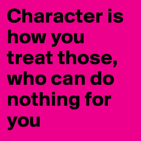 Character is how you treat those, who can do nothing for you