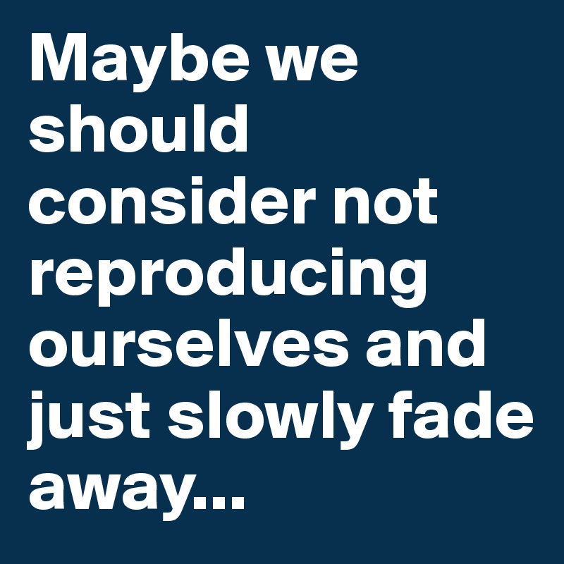 Maybe we should consider not reproducing ourselves and just slowly fade away...