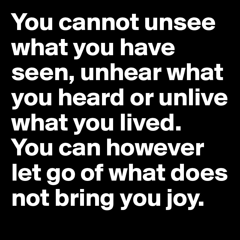 You cannot unsee what you have seen, unhear what you heard or unlive what you lived. You can however let go of what does not bring you joy.