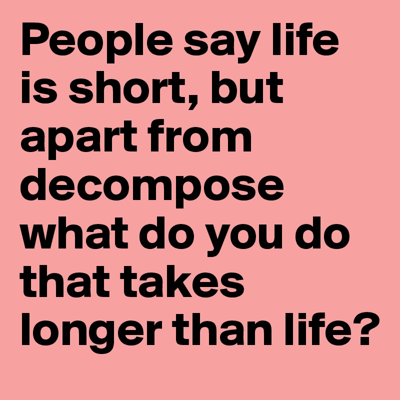 People say life is short, but apart from decompose what do you do that takes longer than life?