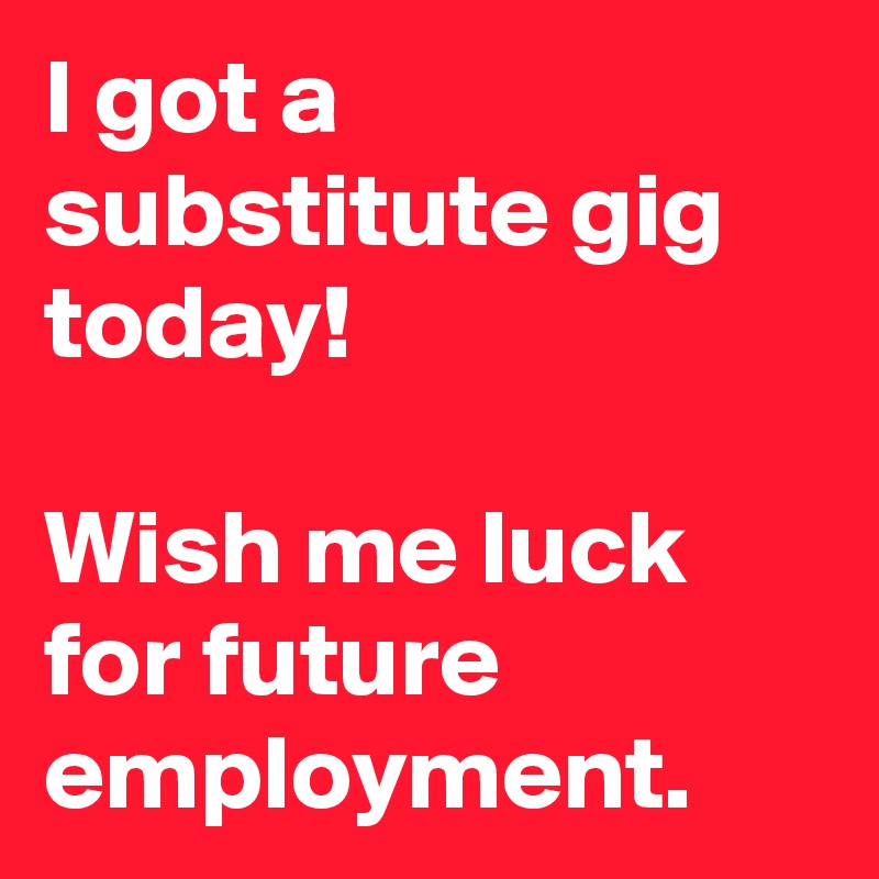 I got a substitute gig today!

Wish me luck for future employment.