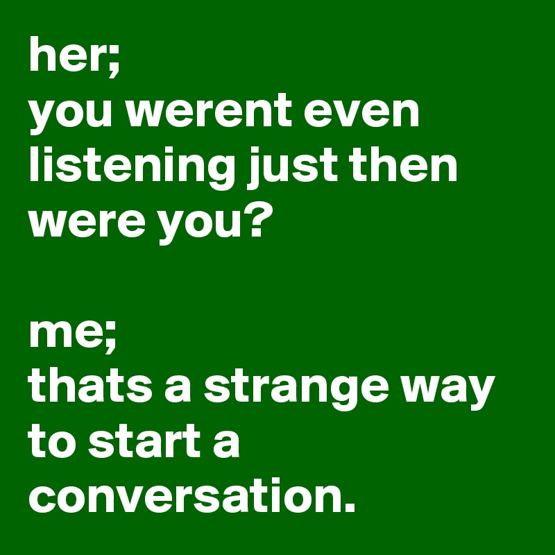 her;
you werent even listening just then were you?

me;
thats a strange way to start a conversation.