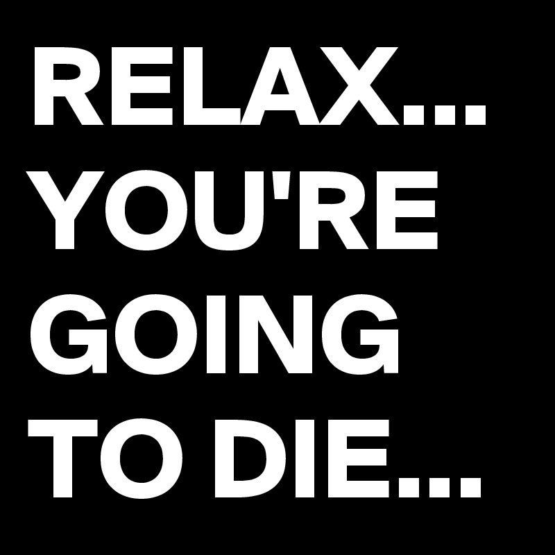 RELAX...
YOU'RE GOING TO DIE...