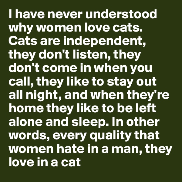I have never understood why women love cats. Cats are independent, they don't listen, they don't come in when you call, they like to stay out all night, and when they're home they like to be left alone and sleep. In other words, every quality that women hate in a man, they love in a cat