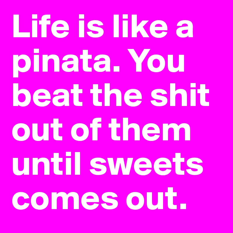 Life is like a pinata. You beat the shit out of them until sweets comes out.