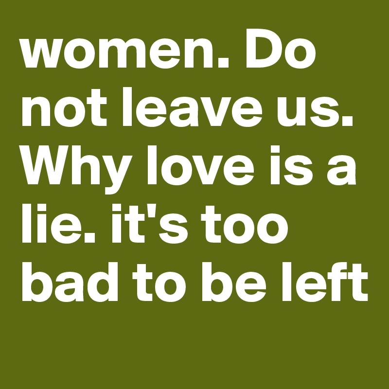 women. Do not leave us. Why love is a lie. it's too bad to be left