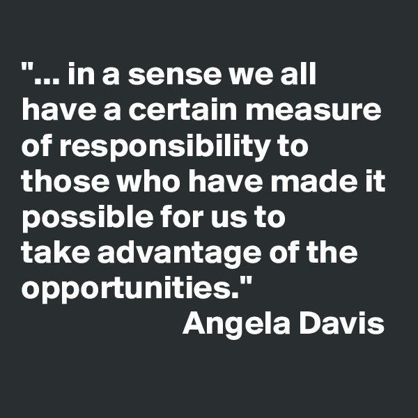 
"... in a sense we all have a certain measure of responsibility to those who have made it possible for us to 
take advantage of the opportunities." 
                        Angela Davis
