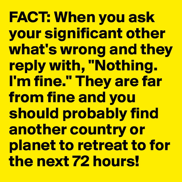 FACT: When you ask your significant other what's wrong and they reply with, "Nothing. I'm fine." They are far from fine and you should probably find another country or planet to retreat to for the next 72 hours!