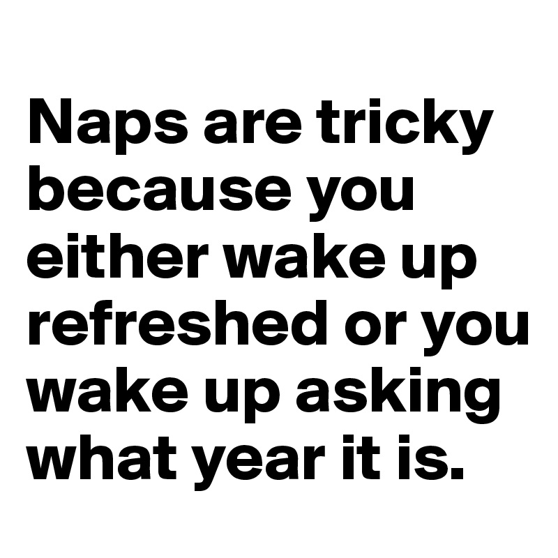 
Naps are tricky because you either wake up refreshed or you wake up asking what year it is.