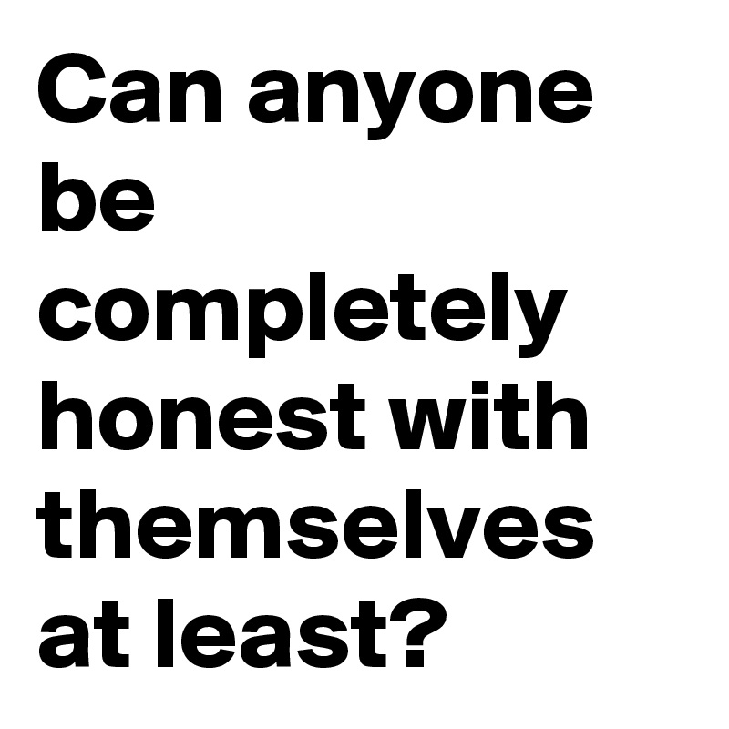 Can anyone be completely honest with themselves at least?