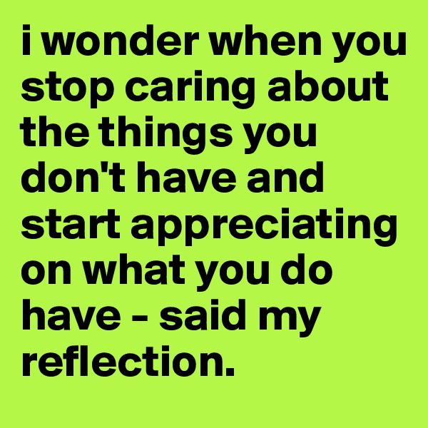 i wonder when you stop caring about the things you don't have and start appreciating on what you do have - said my reflection.