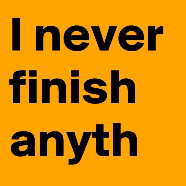 I never finish anyth
