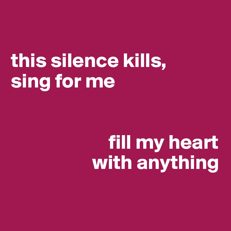 

this silence kills, 
sing for me


                        fill my heart 
                    with anything

