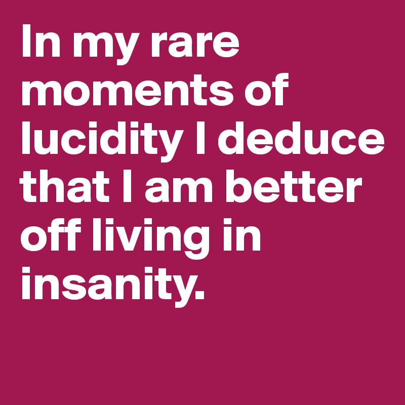 In my rare moments of lucidity I deduce that I am better off living in insanity.
