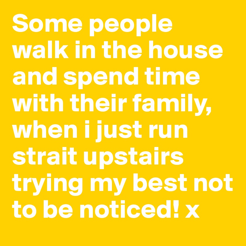 Some people walk in the house and spend time with their family, when i just run strait upstairs trying my best not to be noticed! x