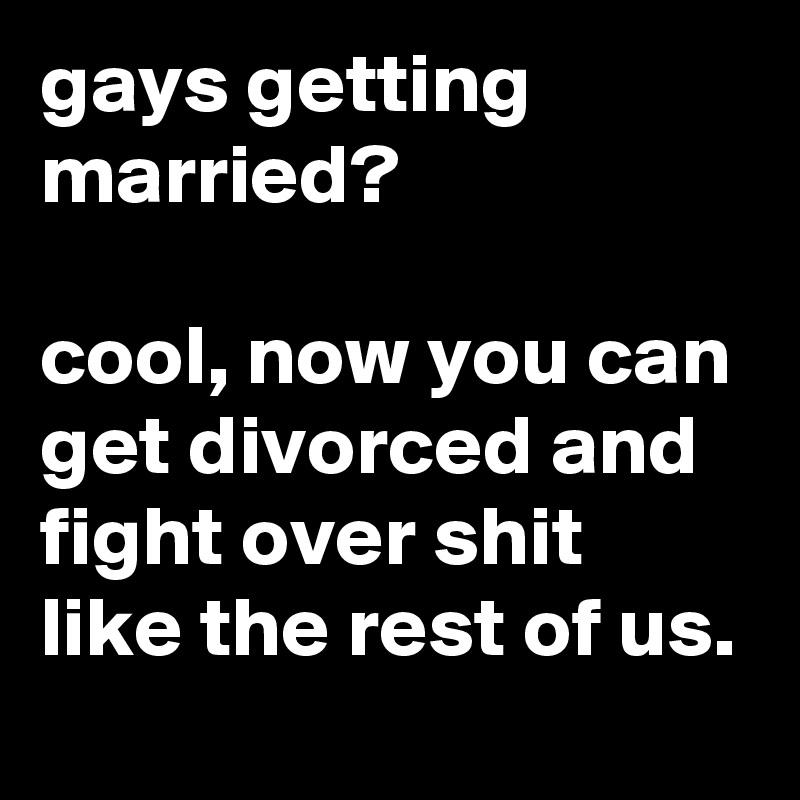 gays getting married?

cool, now you can get divorced and fight over shit like the rest of us.