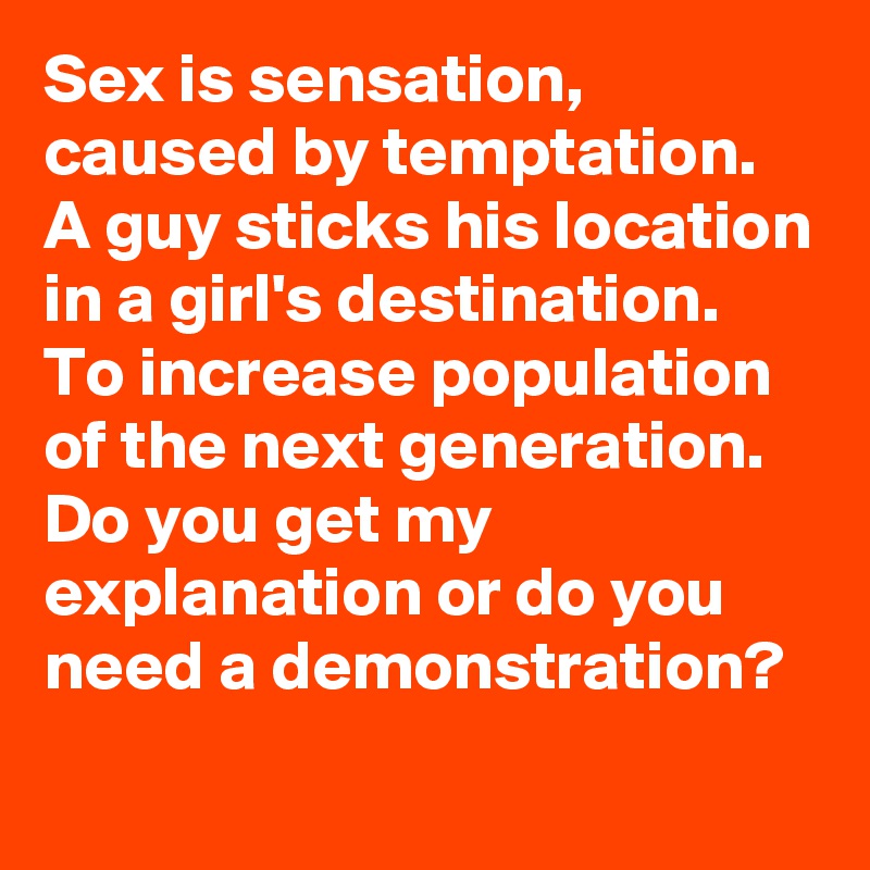 Sex is sensation, caused by temptation. A guy sticks his location in a girl's destination. 
To increase population of the next generation. Do you get my explanation or do you need a demonstration? 