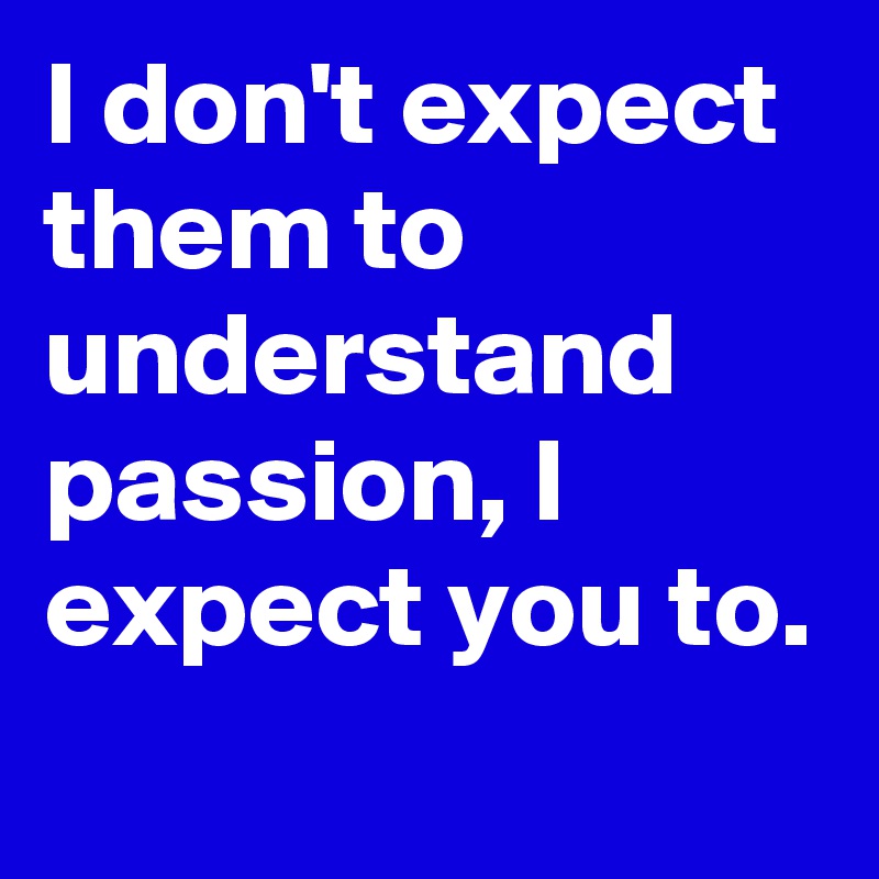 I don't expect them to understand passion, I expect you to.
