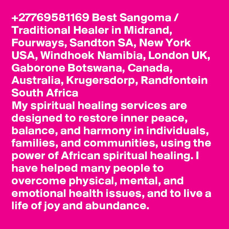 +27769581169 Best Sangoma / Traditional Healer in Midrand, Fourways, Sandton SA, New York USA, Windhoek Namibia, London UK, Gaborone Botswana, Canada, Australia, Krugersdorp, Randfontein South Africa
My spiritual healing services are designed to restore inner peace, balance, and harmony in individuals, families, and communities, using the power of African spiritual healing. I have helped many people to overcome physical, mental, and emotional health issues, and to live a life of joy and abundance.