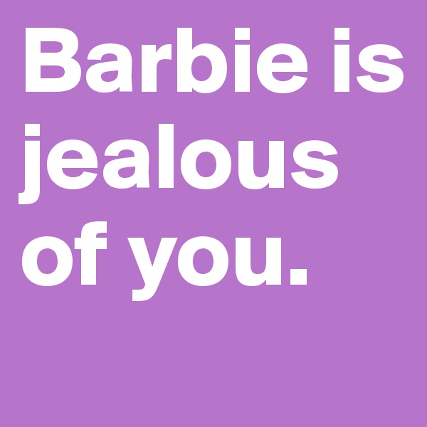 Barbie is jealous of you.