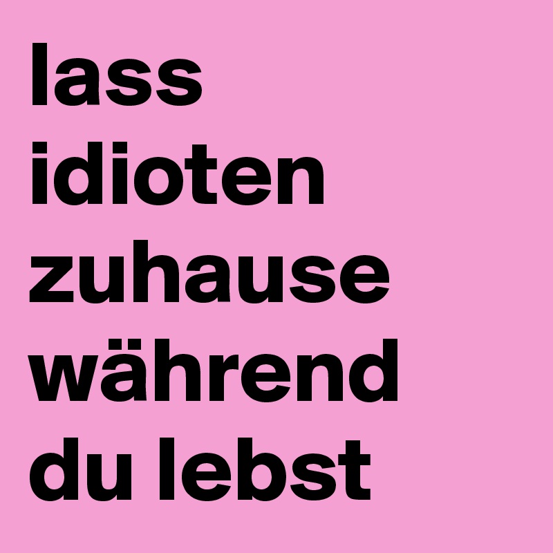 lass idioten zuhause während du lebst 